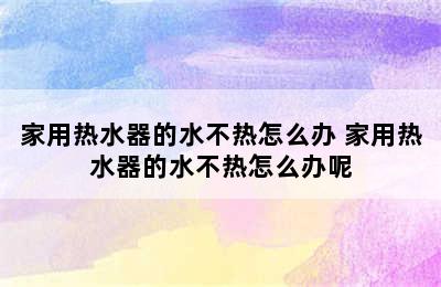 家用热水器的水不热怎么办 家用热水器的水不热怎么办呢